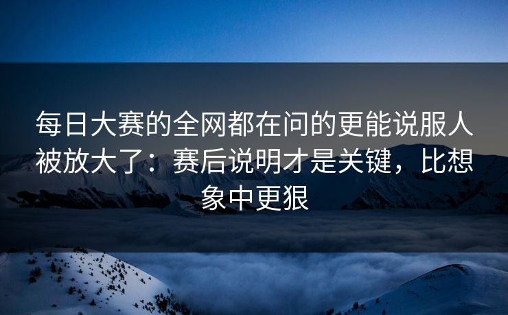 每日大赛的全网都在问的更能说服人被放大了：赛后说明才是关键，比想象中更狠