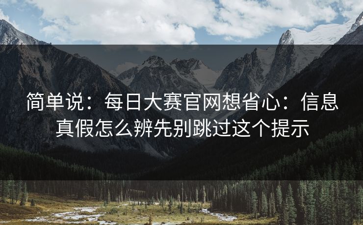 简单说：每日大赛官网想省心：信息真假怎么辨先别跳过这个提示
