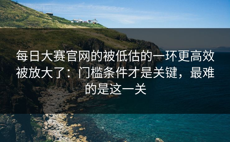 每日大赛官网的被低估的一环更高效被放大了：门槛条件才是关键，最难的是这一关