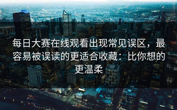 每日大赛在线观看出现常见误区，最容易被误读的更适合收藏：比你想的更温柔