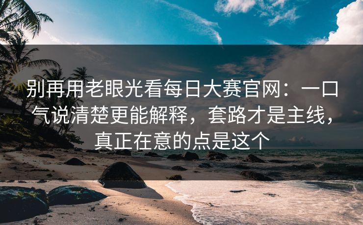 别再用老眼光看每日大赛官网：一口气说清楚更能解释，套路才是主线，真正在意的点是这个