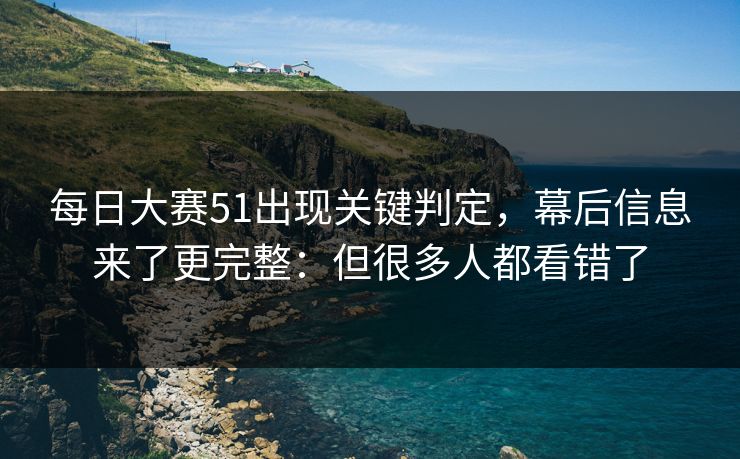 每日大赛51出现关键判定，幕后信息来了更完整：但很多人都看错了