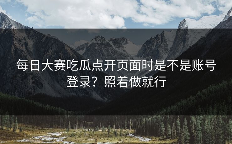 每日大赛吃瓜点开页面时是不是账号登录？照着做就行