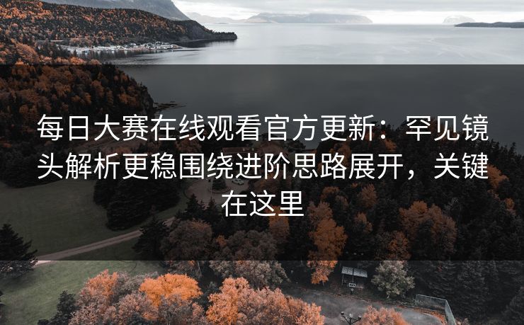 每日大赛在线观看官方更新：罕见镜头解析更稳围绕进阶思路展开，关键在这里