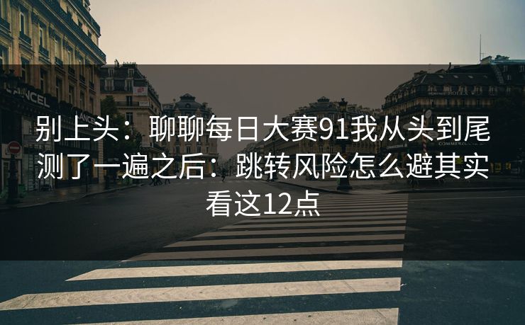 别上头：聊聊每日大赛91我从头到尾测了一遍之后：跳转风险怎么避其实看这12点