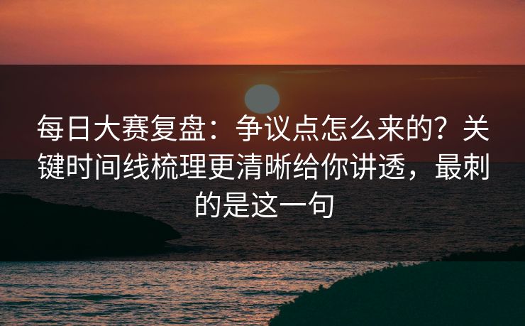 每日大赛复盘:争议点怎么来的?关键时间线梳理更清晰给你讲透,最刺的是这一句 每日大赛复盘:争议点怎么来的?关键时间线梳理更清晰给你讲透,最刺的是这一句