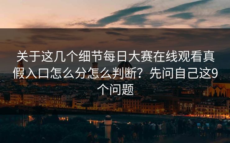 关于这几个细节每日大赛在线观看真假入口怎么分怎么判断？先问自己这9个问题