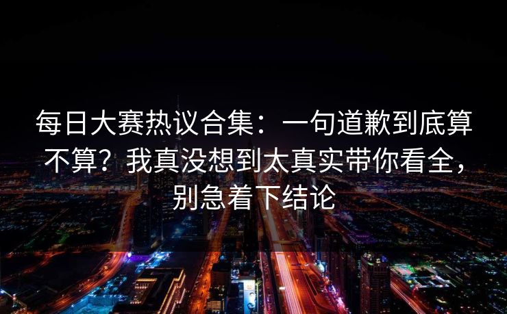每日大赛热议合集：一句道歉到底算不算？我真没想到太真实带你看全，别急着下结论