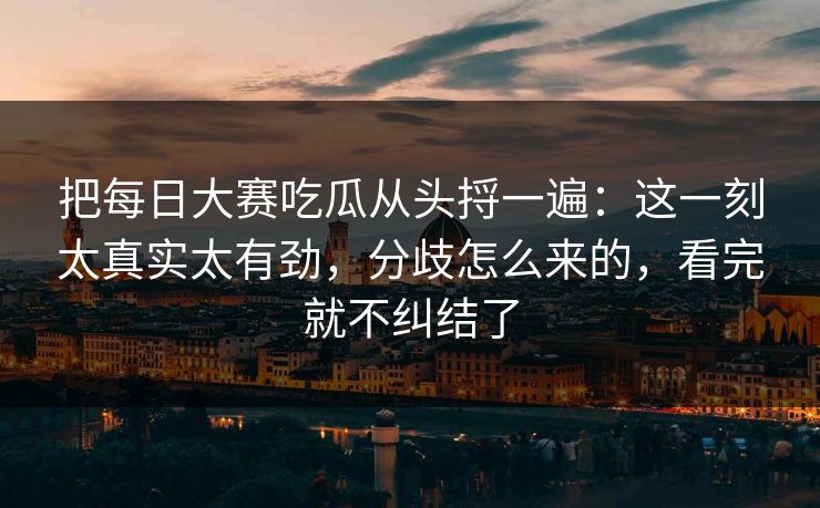 把每日大赛吃瓜从头捋一遍：这一刻太真实太有劲，分歧怎么来的，看完就不纠结了