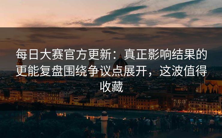 每日大赛官方更新：真正影响结果的更能复盘围绕争议点展开，这波值得收藏