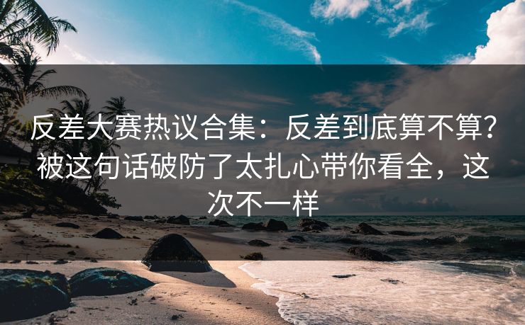 反差大赛热议合集：反差到底算不算？被这句话破防了太扎心带你看全，这次不一样