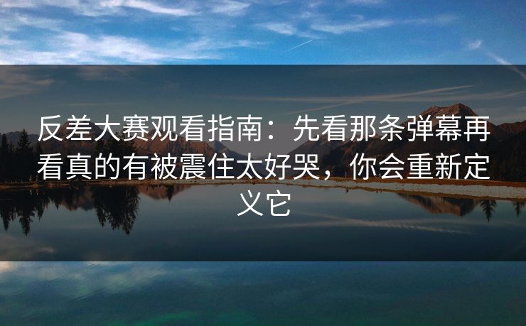 反差大赛观看指南：先看那条弹幕再看真的有被震住太好哭，你会重新定义它