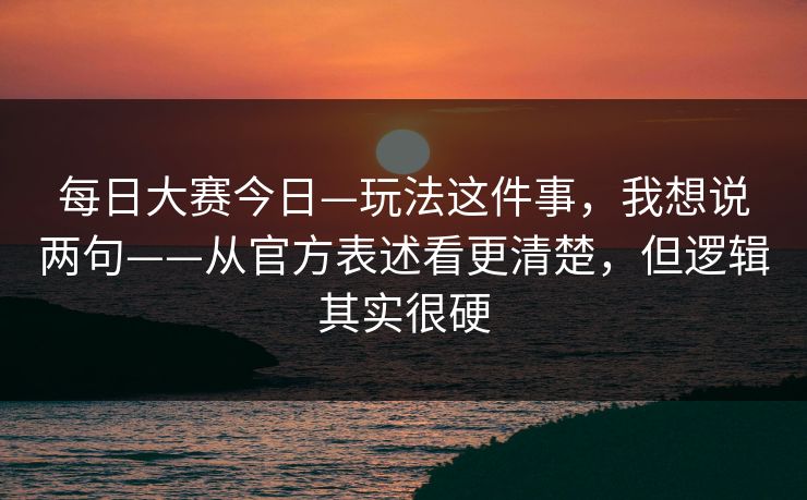 每日大赛今日—玩法这件事，我想说两句——从官方表述看更清楚，但逻辑其实很硬