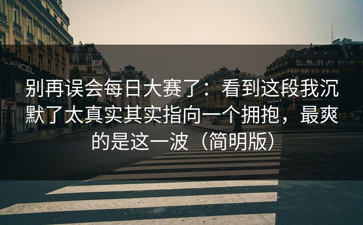 别再误会每日大赛了：看到这段我沉默了太真实其实指向一个拥抱，最爽的是这一波（简明版）