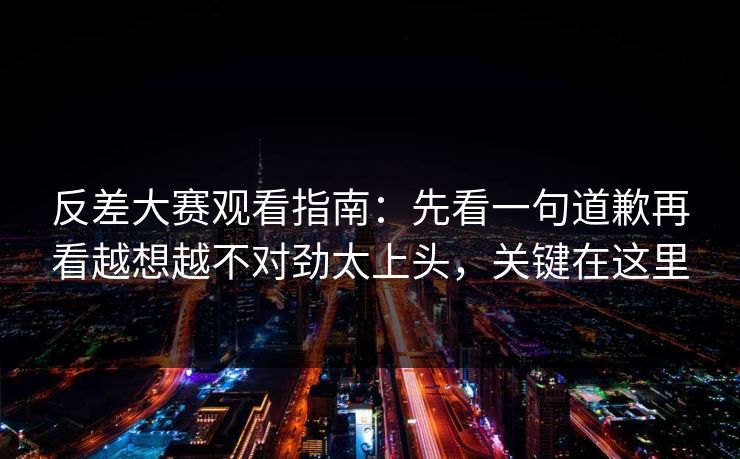 反差大赛观看指南：先看一句道歉再看越想越不对劲太上头，关键在这里