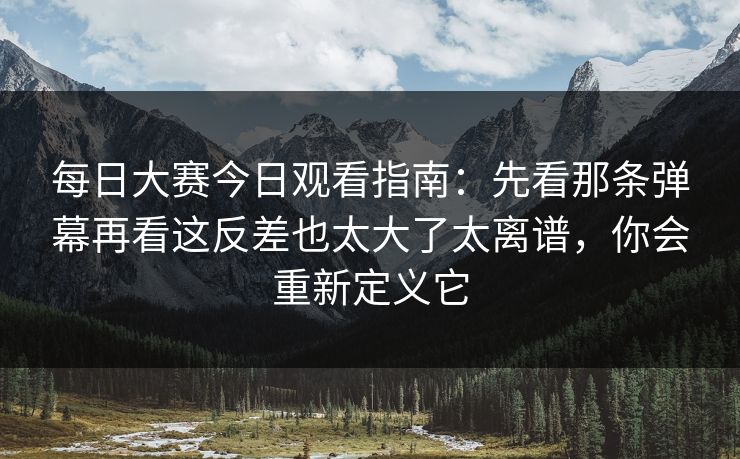每日大赛今日观看指南：先看那条弹幕再看这反差也太大了太离谱，你会重新定义它