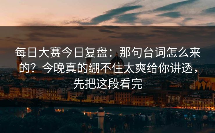 每日大赛今日复盘：那句台词怎么来的？今晚真的绷不住太爽给你讲透，先把这段看完