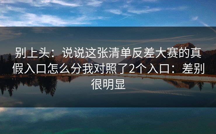 别上头:说说这张清单反差大赛的真假入口怎么分我对照了2个入口:差别很明显 别上头:说说这张清单反差大赛的真假入口怎么分我对照了2个入口:差别很明显