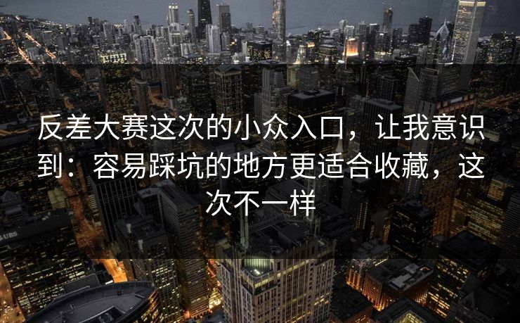 反差大赛这次的小众入口，让我意识到：容易踩坑的地方更适合收藏，这次不一样