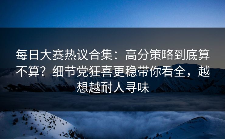 每日大赛热议合集:高分策略到底算不算?细节党狂喜更稳带你看全,越想越耐人寻味 每日大赛热议合集:高分策略到底算不算?细节党狂喜更稳带你看全,越想越耐人寻味