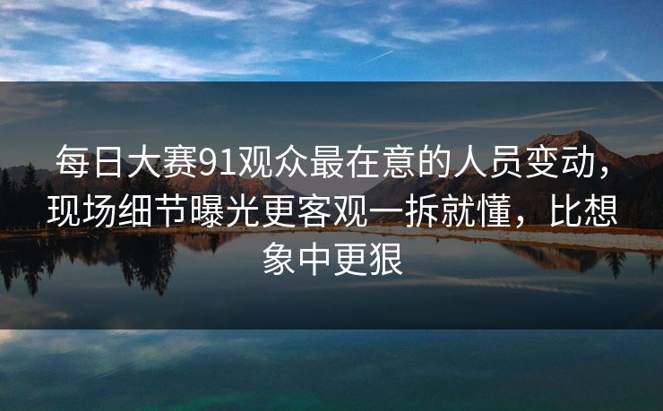每日大赛91观众最在意的人员变动,现场细节曝光更客观一拆就懂,比想象中更狠 每日大赛91观众最在意的人员变动,现场细节曝光更客观一拆就懂,比想象中更狠