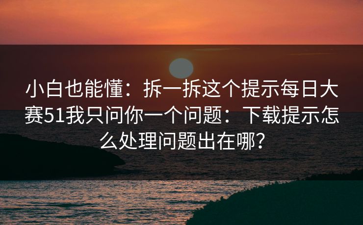 小白也能懂：拆一拆这个提示每日大赛51我只问你一个问题：下载提示怎么处理问题出在哪？