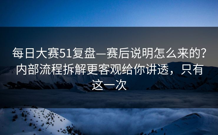 每日大赛51复盘—赛后说明怎么来的？内部流程拆解更客观给你讲透，只有这一次