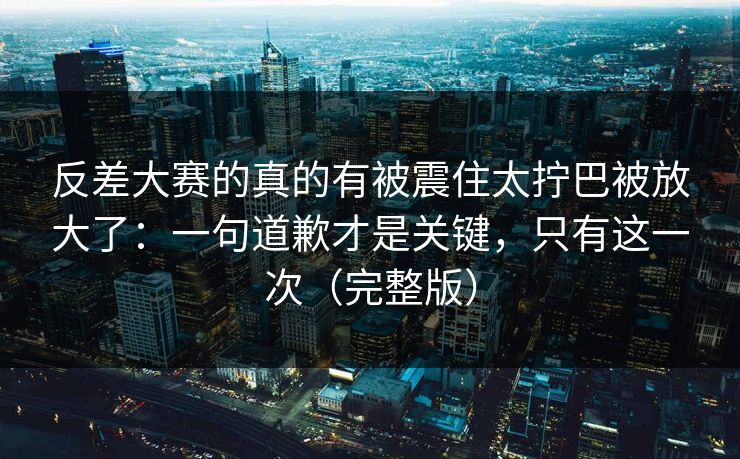 反差大赛的真的有被震住太拧巴被放大了：一句道歉才是关键，只有这一次（完整版）