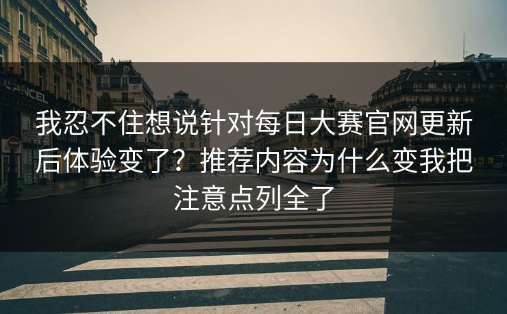 我忍不住想说针对每日大赛官网更新后体验变了？推荐内容为什么变我把注意点列全了