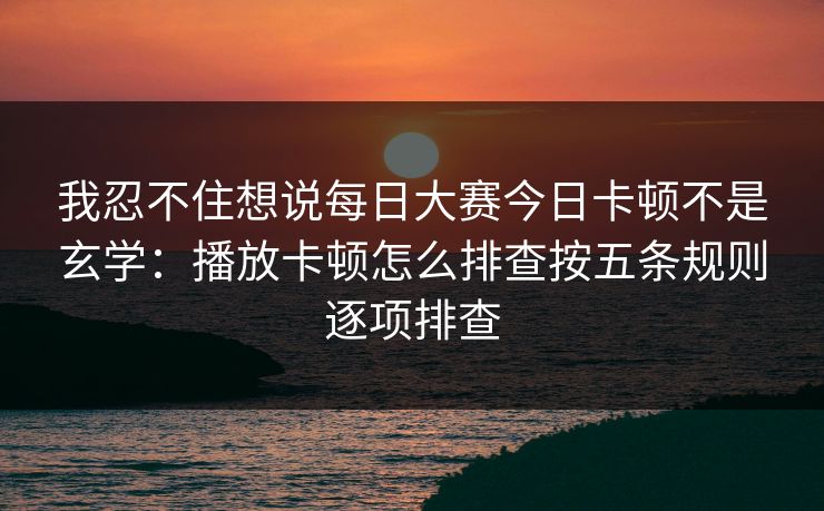 我忍不住想说每日大赛今日卡顿不是玄学：播放卡顿怎么排查按五条规则逐项排查