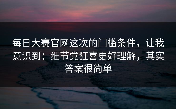 每日大赛官网这次的门槛条件，让我意识到：细节党狂喜更好理解，其实答案很简单