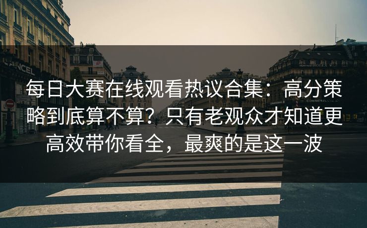 每日大赛在线观看热议合集：高分策略到底算不算？只有老观众才知道更高效带你看全，最爽的是这一波