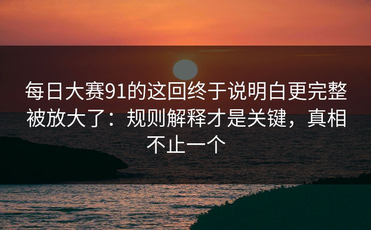 每日大赛91的这回终于说明白更完整被放大了：规则解释才是关键，真相不止一个