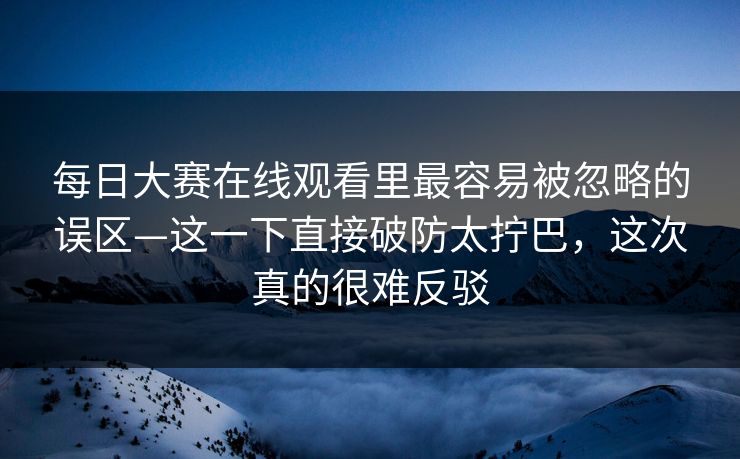 每日大赛在线观看里最容易被忽略的误区—这一下直接破防太拧巴，这次真的很难反驳