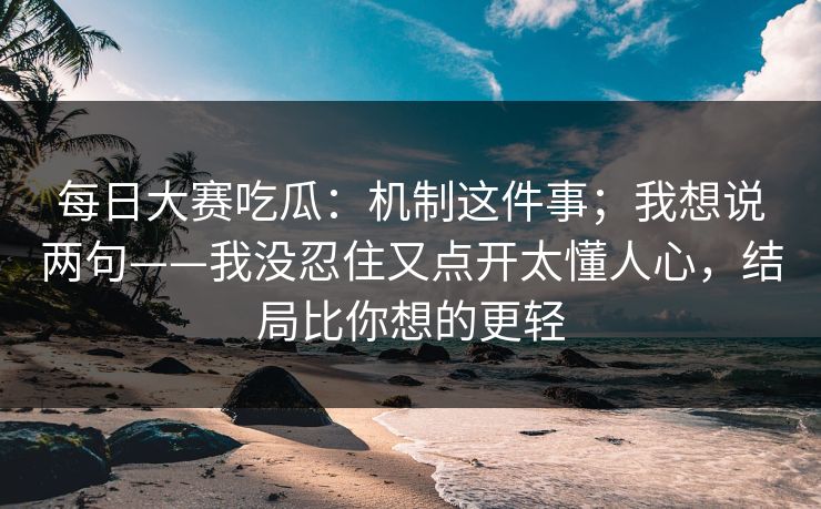 每日大赛吃瓜：机制这件事；我想说两句——我没忍住又点开太懂人心，结局比你想的更轻