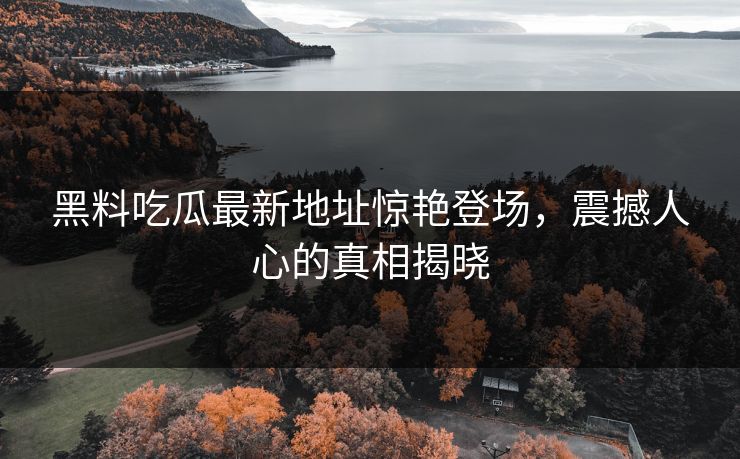 黑料吃瓜最新地址惊艳登场，震撼人心的真相揭晓