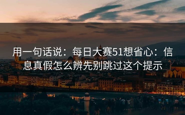用一句话说：每日大赛51想省心：信息真假怎么辨先别跳过这个提示