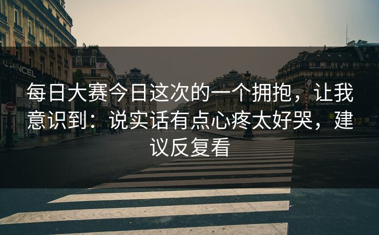 每日大赛今日这次的一个拥抱，让我意识到：说实话有点心疼太好哭，建议反复看