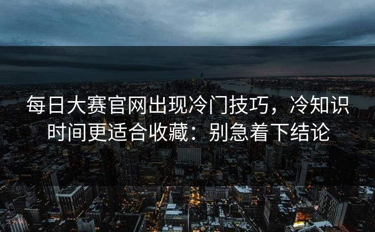 每日大赛官网出现冷门技巧，冷知识时间更适合收藏：别急着下结论