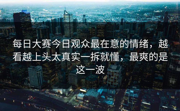 每日大赛今日观众最在意的情绪，越看越上头太真实一拆就懂，最爽的是这一波