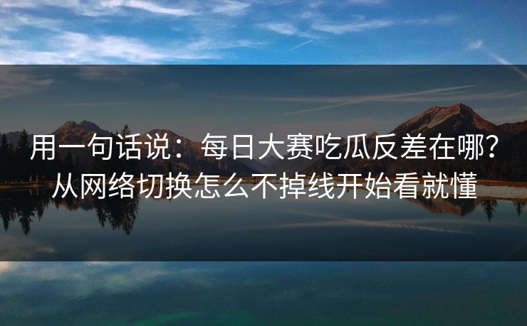 用一句话说：每日大赛吃瓜反差在哪？从网络切换怎么不掉线开始看就懂