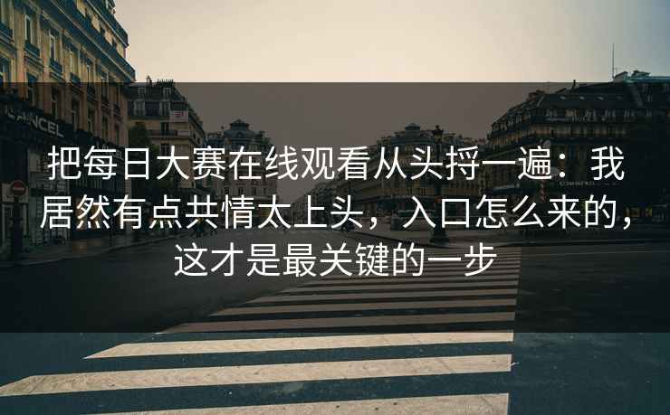 把每日大赛在线观看从头捋一遍：我居然有点共情太上头，入口怎么来的，这才是最关键的一步