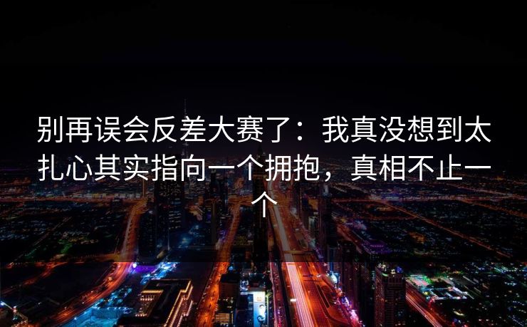 别再误会反差大赛了：我真没想到太扎心其实指向一个拥抱，真相不止一个