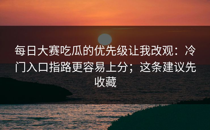 每日大赛吃瓜的优先级让我改观：冷门入口指路更容易上分；这条建议先收藏